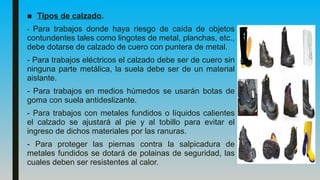 ■ Tipos de calzado.
- Para trabajos donde haya riesgo de caída de objetos
contundentes tales como lingotes de metal, planchas, etc.,
debe dotarse de calzado de cuero con puntera de metal.
- Para trabajos eléctricos el calzado debe ser de cuero sin
ninguna parte metálica, la suela debe ser de un material
aislante.
- Para trabajos en medios húmedos se usarán botas de
goma con suela antideslizante.
- Para trabajos con metales fundidos o líquidos calientes
el calzado se ajustará al pie y al tobillo para evitar el
ingreso de dichos materiales por las ranuras.
- Para proteger las piernas contra la salpicadura de
metales fundidos se dotará de polainas de seguridad, las
cuales deben ser resistentes al calor.
 