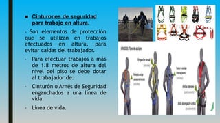 ■ Cinturones de seguridad
para trabajo en altura.
- Son elementos de protección
que se utilizan en trabajos
efectuados en altura, para
evitar caídas del trabajador.
- Para efectuar trabajos a más
de 1.8 metros de altura del
nivel del piso se debe dotar
al trabajador de:
- Cinturón o Arnés de Seguridad
enganchados a una línea de
vida.
- Línea de vida.
 