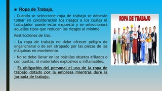 ■ Ropa de Trabajo.
- Cuando se seleccione ropa de trabajo se deberán
tomar en consideración los riesgos a los cuales el
trabajador puede estar expuesto y se seleccionará
aquellos tipos que reducen los riesgos al mínimo.
Restricciones de Uso.
- La ropa de trabajo no debe ofrecer peligro de
engancharse o de ser atrapado por las piezas de las
máquinas en movimiento.
- No se debe llevar en los bolsillos objetos afilados o
con puntas, ni materiales explosivos o inflamables.
- Es obligación del personal el uso de la ropa de
trabajo dotado por la empresa mientras dure la
jornada de trabajo.
 