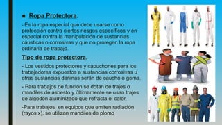 ■ Ropa Protectora.
- Es la ropa especial que debe usarse como
protección contra ciertos riesgos específicos y en
especial contra la manipulación de sustancias
cáusticas o corrosivas y que no protegen la ropa
ordinaria de trabajo.
Tipo de ropa protectora.
- Los vestidos protectores y capuchones para los
trabajadores expuestos a sustancias corrosivas u
otras sustancias dañinas serán de caucho o goma.
- Para trabajos de función se dotan de trajes o
mandiles de asbesto y últimamente se usan trajes
de algodón aluminizado que refracta el calor.
-Para trabajos en equipos que emiten radiación
(rayos x), se utilizan mandiles de plomo
 