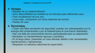 Ventajas y Limitaciones de los E.P.P.
■ Ventajas.
- Rapidez de su implementación.
- Gran disponibilidad de modelos en el mercado para diferentes usos.
- Fácil visualización de sus uso.
- Costo bajo, comparado con otros sistemas de control.
- Fáciles de usar.
■ Desventajas.
- Crean una falsa sensación de seguridad: pueden ser sobrepasados por la
energía del contaminante o por el material para el cual fueron diseñados.
- Hay una falta de conocimiento técnico generalizada para su adquisición.
- Necesitan un mantenimiento riguroso y periódico.
- En el largo plazo, presentan un coso elevado debido a las necesidades,
mantenciones y reposiciones.
- Requieren un esfuerzo adicional de supervisión.
 