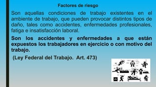 Factores de riesgo
Son aquellas condiciones de trabajo existentes en el
ambiente de trabajo, que pueden provocar distintos tipos de
daño, tales como accidentes, enfermedades profesionales,
fatiga e insatisfacción laboral.
Son los accidentes y enfermedades a que están
expuestos los trabajadores en ejercicio o con motivo del
trabajo.
(Ley Federal del Trabajo. Art. 473)
 
