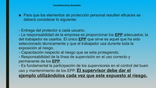 Consideraciones Generales.
■ Para que los elementos de protección personal resulten eficaces se
deberá considerar lo siguiente:
- Entrega del protector a cada usuario.
- Le responsabilidad de la empresa es proporcionar los EPP adecuados; la
del trabajador es usarlos. El único EPP que sirve es aquel que ha sido
seleccionado técnicamente y que el trabajador usa durante toda la
exposición al riesgo.
- Capacitación respecto al riesgo que se esta protegiendo.
- Responsabilidad de la línea de supervisión en el uso correcto y
permanente de los EPP.
- Es fundamental la participación de los supervisores en el control del buen
uso y mantenimiento de los EPP. El supervisor debe dar el
ejemplo utilizándolos cada vez que este expuesto al riesgo.
 