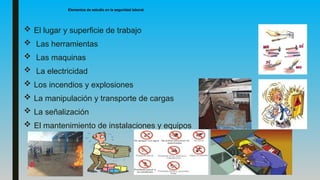 Elementos de estudio en la seguridad laboral.
 El lugar y superficie de trabajo
 Las herramientas
 Las maquinas
 La electricidad
 Los incendios y explosiones
 La manipulación y transporte de cargas
 La señalización
 El mantenimiento de instalaciones y equipos
 