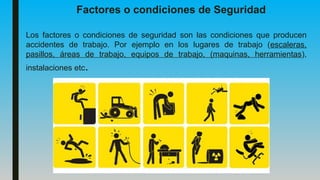 Factores o condiciones de Seguridad
Los factores o condiciones de seguridad son las condiciones que producen
accidentes de trabajo. Por ejemplo en los lugares de trabajo (escaleras,
pasillos, áreas de trabajo, equipos de trabajo, (maquinas, herramientas),
instalaciones etc.
 