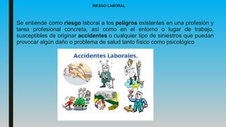 RIESGO LABORAL
Se entiende como riesgo laboral a los peligros existentes en una profesión y
tarea profesional concreta, así como en el entorno o lugar de trabajo,
susceptibles de originar accidentes o cualquier tipo de siniestros que puedan
provocar algún daño o problema de salud tanto físico como psicológico
 