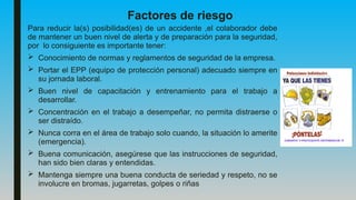 Factores de riesgo
Para reducir la(s) posibilidad(es) de un accidente ,el colaborador debe
de mantener un buen nivel de alerta y de preparación para la seguridad,
por lo consiguiente es importante tener:
 Conocimiento de normas y reglamentos de seguridad de la empresa.
 Portar el EPP (equipo de protección personal) adecuado siempre en
su jornada laboral.
 Buen nivel de capacitación y entrenamiento para el trabajo a
desarrollar.
 Concentración en el trabajo a desempeñar, no permita distraerse o
ser distraído.
 Nunca corra en el área de trabajo solo cuando, la situación lo amerite
(emergencia).
 Buena comunicación, asegúrese que las instrucciones de seguridad,
han sido bien claras y entendidas.
 Mantenga siempre una buena conducta de seriedad y respeto, no se
involucre en bromas, jugarretas, golpes o riñas
 
