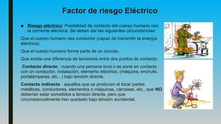 Factor de riesgo Eléctrico
■ Riesgo eléctrico: Posibilidad de contacto del cuerpo humano con
la corriente eléctrica. Se deben dar las siguientes circunstancias:
Que el cuerpo humano sea conductor (capaz de transmitir la energía
eléctrica).
Que el cuerpo humano forme parte de un circuito.
Que exista una diferencia de tensiones entre dos puntos de contacto.
Contacto directo : cuando una persona toca o se pone en contacto
con un conductor, instalación, elemento eléctrico, (máquina, enchufe,
portalámparas, etc., ) bajo tensión directa.
Contacto indirecto : aquellos que se producen al tocar partes
metálicas, conductores, elementos o máquinas, carcasas, etc., que NO
deberían estar sometidos a tensión directa, pero que
circunstancialmente han quedado bajo tensión accidental.
 