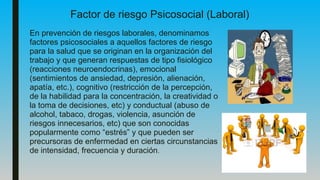 Factor de riesgo Psicosocial (Laboral)
En prevención de riesgos laborales, denominamos
factores psicosociales a aquellos factores de riesgo
para la salud que se originan en la organización del
trabajo y que generan respuestas de tipo fisiológico
(reacciones neuroendocrinas), emocional
(sentimientos de ansiedad, depresión, alienación,
apatía, etc.), cognitivo (restricción de la percepción,
de la habilidad para la concentración, la creatividad o
la toma de decisiones, etc) y conductual (abuso de
alcohol, tabaco, drogas, violencia, asunción de
riesgos innecesarios, etc) que son conocidas
popularmente como “estrés” y que pueden ser
precursoras de enfermedad en ciertas circunstancias
de intensidad, frecuencia y duración.
 