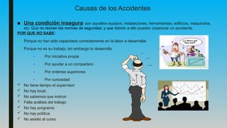 ■ Una condición insegura: son aquellos equipos, instalaciones, herramientas, edificios, maquinaria,
etc. Que no reúnen las normas de seguridad, y que debido a ello pueden ocasionar un accidente.
POR QUE NO SABE:
• Porque no han sido capacitado correctamente en la labor a desarrollar.
• Porque no es su trabajo, sin embargo lo desarrolla
– Por iniciativa propia
– Por ayudar a un compañero
– Por ordenes superiores
– Por curiosidad
 No tiene tiempo el supervisor
 No hay local.
 No sabemos que instruir.
 Falta análisis del trabajo
 No hay programa
 No hay política
 No asistió al curso
Causas de los Accidentes
 