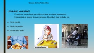 ¿POR QUÉ, NO PUEDE?
– El equipo o herramienta que utiliza no tiene un diseño ergonómico.
– Incapacidad de alguno de sus miembros. Obesidad, vista limitada, etc.
■ Se le perdió.
■ No lo ha pedido.
■ No se le ha dado
Causas de los Accidentes.
 