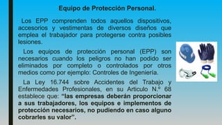 Equipo de Protección Personal.
Los EPP comprenden todos aquellos dispositivos,
accesorios y vestimentas de diversos diseños que
emplea el trabajador para protegerse contra posibles
lesiones.
Los equipos de protección personal (EPP) son
necesarios cuando los peligros no han podido ser
eliminados por completo o controlados por otros
medios como por ejemplo: Controles de Ingeniería.
La Ley 16.744 sobre Accidentes del Trabajo y
Enfermedades Profesionales, en su Articulo N.º 68
establece que: “las empresas deberán proporcionar
a sus trabajadores, los equipos e implementos de
protección necesarios, no pudiendo en caso alguno
cobrarles su valor”.
 