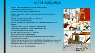 ACTOS INSEGUROS
 Llevar a cabo operaciones sin previo adiestramiento.
 Operar equipos sin autorización.
 Ejecutar el trabajo a velocidad no indicada
 Limpiar, engrasar o reparar maquinaria cuando se encuentra en
movimiento.
 Trabajar sin protección en lugares peligrosos
 Transitar por áreas peligrosas
 Realizar acciones de mantenimiento en líneas de energía viva, sin
bloqueo.
 Viajar sin autorización en vehículos o mecanismos.
 Sobrecargar plataformas, carros, montacargas, etc.
 Usar herramientas inadecuadas.
 No usar el equipo de protección indicado
 No utilizar los paros de emergencia
 No llevar a cabo los procedimientos adecuados de seguridad e
instrucciones adecuadas.
 Indiferencia, ignorancia, atrevimiento, hábitos de trabajo incorrecto, mal
ejemplo, pereza, temperamento, falta de entrenamiento en el trabajo,
negligencia, descuidos, exceso de confianza. Etc.
 Hacer bromas en el sitio de trabajo.
 
