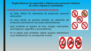 Reglas Básicas de seguridad e Higiene para personal visitante,
de nuevo ingreso y contratistas
ESTANDO EN LAS INSTALACIONES REALIZANDO TRABAJOS
 se debe utilizar los elementos de protección personal
adecuados
 en área donde se permite transitar sin elemento de
protección personal son las áreas administrativas
 esta prohibido el ingreso de licor, drogas, enervantes,
alucinógenos, cigarrillos y encendedores.
 en la planta esta prohibido utilizar equipos electrónicos
cuya clasificación no corresponde al área.
 