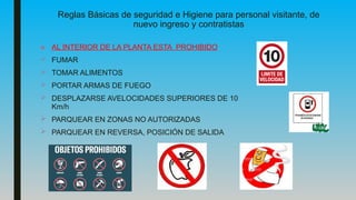 Reglas Básicas de seguridad e Higiene para personal visitante, de
nuevo ingreso y contratistas
■ AL INTERIOR DE LA PLANTA ESTA PROHIBIDO
 FUMAR
 TOMAR ALIMENTOS
 PORTAR ARMAS DE FUEGO
 DESPLAZARSE AVELOCIDADES SUPERIORES DE 10
Km/h
 PARQUEAR EN ZONAS NO AUTORIZADAS
 PARQUEAR EN REVERSA, POSICIÓN DE SALIDA
 