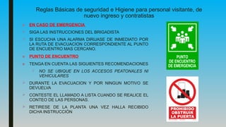 Reglas Básicas de seguridad e Higiene para personal visitante, de
nuevo ingreso y contratistas
■ EN CASO DE EMERGENCIA
 SIGA LAS INSTRUCCIONES DEL BRIGADISTA
 SI ESCUCHA UNA ALARMA DIRIJASE DE INMEDIATO POR
LA RUTA DE EVACUACION CORRESPONDIENTE AL PUNTO
DE ENCUENTRO MAS CERCANO.
■ PUNTO DE ENCUENTRO
■ TENGA EN CUENTA LAS SIGUIENTES RECOMENDACIONES
 NO SE UBIQUE EN LOS ACCESOS PEATONALES NI
VEHICULARES
 DURANTE LA EVACUACION Y POR NINGUN MOTIVO SE
DEVUELVA
 CONTESTE EL LLAMADO A LISTA CUANDO SE REALICE EL
CONTEO DE LAS PERSONAS.
 RETIRESE DE LA PLANTA UNA VEZ HALLA RECIBIDO
DICHA INSTRUCCIÓN
 