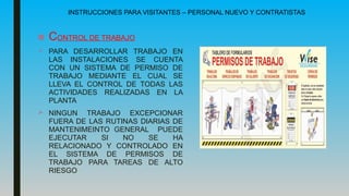 INSTRUCCIONES PARA VISITANTES – PERSONAL NUEVO Y CONTRATISTAS
■ CONTROL DE TRABAJO
 PARA DESARROLLAR TRABAJO EN
LAS INSTALACIONES SE CUENTA
CON UN SISTEMA DE PERMISO DE
TRABAJO MEDIANTE EL CUAL SE
LLEVA EL CONTROL DE TODAS LAS
ACTIVIDADES REALIZADAS EN LA
PLANTA
 NINGUN TRABAJO EXCEPCIONAR
FUERA DE LAS RUTINAS DIARIAS DE
MANTENIMEINTO GENERAL PUEDE
EJECUTAR SI NO SE HA
RELACIONADO Y CONTROLADO EN
EL SISTEMA DE PERMISOS DE
TRABAJO PARA TAREAS DE ALTO
RIESGO
 