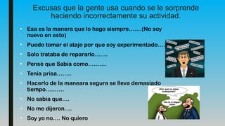 Excusas que la gente usa cuando se le sorprende
haciendo incorrectamente su actividad.
• Esa es la manera que lo hago siempre…….(No soy
nuevo en esto)
• Puedo tomar el atajo por que soy experimentado…….
• Solo trataba de repararlo…….
• Pensé que Sabía como……….
• Tenía prisa……..
• Hacerlo de la maneara segura se lleva demasiado
tiempo……….
• No sabia que….
• No me dijeron….
• Soy yo no…. No quiero
 