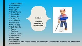 ■ SI USTED ES ……
 Resentido
 Frustrado
 Enojón
 Inconforme
 Confiado
 Perezoso
 Inseguro
 Inmaduro
 Insidioso
 Olvidadizo
 Sabelotodo
 Tenso
 Turbado
 Preocupado
 Descuidado
 Distraído
 Bromista
La seguridad son todas aquellas acciones que con habilidad y conocimientos, realizamos con la finalidad de
evitar accidentes
Cuidado
¡Usted es
candidato a
accidentarse¡
 