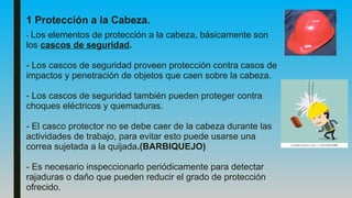 1 Protección a la Cabeza.
- Los elementos de protección a la cabeza, básicamente son
los cascos de seguridad.
- Los cascos de seguridad proveen protección contra casos de
impactos y penetración de objetos que caen sobre la cabeza.
- Los cascos de seguridad también pueden proteger contra
choques eléctricos y quemaduras.
- El casco protector no se debe caer de la cabeza durante las
actividades de trabajo, para evitar esto puede usarse una
correa sujetada a la quijada.(BARBIQUEJO)
- Es necesario inspeccionarlo periódicamente para detectar
rajaduras o daño que pueden reducir el grado de protección
ofrecido.
 