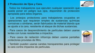 2 Protección de Ojos y Cara.
- Todos los trabajadores que ejecuten cualquier operación que
pueda poner en peligro sus ojos, dispondrán de protección
apropiada para estos órganos.
- Los anteojos protectores para trabajadores ocupados en
operaciones que requieran empleo de sustancias químicas
corrosivas o similares, serán fabricados de material blando que
se ajuste a la cara, resistente al ataque de dichas sustancias.
- Para casos de desprendimiento de partículas deben usarse
lentes con lunas resistentes a impactos.
- Para casos de radiación infrarroja deben usarse pantallas
protectoras provistas de filtro.
- También pueden usarse caretas transparentes para proteger
la cara contra impactos de partículas.
 