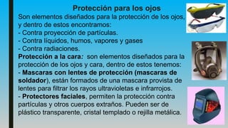 Protección para los ojos
Son elementos diseñados para la protección de los ojos,
y dentro de estos encontramos:
- Contra proyección de partículas.
- Contra líquidos, humos, vapores y gases
- Contra radiaciones.
Protección a la cara: son elementos diseñados para la
protección de los ojos y cara, dentro de estos tenemos:
- Mascaras con lentes de protección (mascaras de
soldador), están formados de una mascara provista de
lentes para filtrar los rayos ultravioletas e infrarrojos.
- Protectores faciales, permiten la protección contra
partículas y otros cuerpos extraños. Pueden ser de
plástico transparente, cristal templado o rejilla metálica.
 