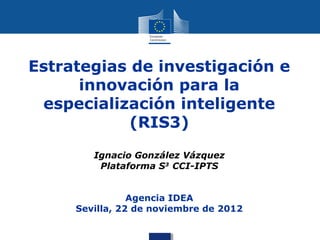 Estrategias de investigación e
      innovación para la
 especialización inteligente
            (RIS3)
        Ignacio González Vázquez
         Plataforma S3 CCI-IPTS


                Agencia IDEA
     Sevilla, 22 de noviembre de 2012
 