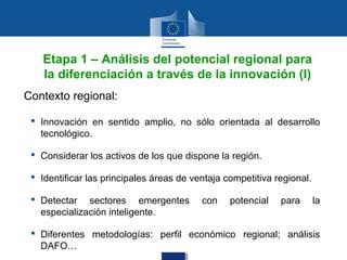 Etapa 1 – Análisis del potencial regional para
   la diferenciación a través de la innovación (I)
Contexto regional:

  Innovación en sentido amplio, no sólo orientada al desarrollo
   tecnológico.

  Considerar los activos de los que dispone la región.

  Identificar las principales áreas de ventaja competitiva regional.

  Detectar sectores emergentes           con    potencial   para       la
   especialización inteligente.

  Diferentes metodologías: perfil económico regional; análisis
   DAFO…
 