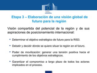 Etapa 3 – Elaboración de una visión global de
              futuro para la región

Visión compartida del potencial de la región y de sus
aspiraciones de posicionamiento internacional:

  Determinar el objetivo estratégico de futuro para la RIS3.

  Debatir y decidir dónde se quiere situar la región en el futuro.

  Poder de movilización: generar una tensión positiva hacia el
   cumplimiento de los objetivos estratégicos.

  Garantizar el compromiso a largo plazo de todos los actores
   implicados en el proceso.
 