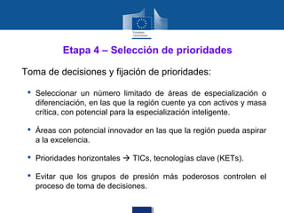 Etapa 4 – Selección de prioridades

Toma de decisiones y fijación de prioridades:

  Seleccionar un número limitado de áreas de especialización o
   diferenciación, en las que la región cuente ya con activos y masa
   crítica, con potencial para la especialización inteligente.

  Áreas con potencial innovador en las que la región pueda aspirar
   a la excelencia.

  Prioridades horizontales  TICs, tecnologías clave (KETs).

  Evitar que los grupos de presión más poderosos controlen el
   proceso de toma de decisiones.
 