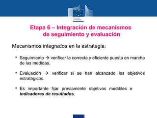 Etapa 6 – Integración de mecanismos
            de seguimiento y evaluación

Mecanismos integrados en la estrategia:

  Seguimiento  verificar la correcta y eficiente puesta en marcha
   de las medidas.

  Evaluación  verificar si se han alcanzado los objetivos
   estratégicos.

  Es importante fijar previamente objetivos medibles e
   indicadores de resultados.
 