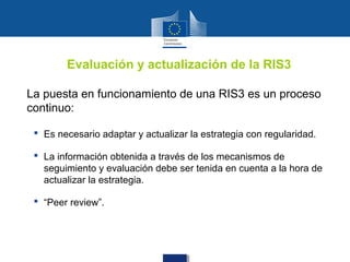 Evaluación y actualización de la RIS3

La puesta en funcionamiento de una RIS3 es un proceso
continuo:

  Es necesario adaptar y actualizar la estrategia con regularidad.

  La información obtenida a través de los mecanismos de
   seguimiento y evaluación debe ser tenida en cuenta a la hora de
   actualizar la estrategia.

  “Peer review”.
 