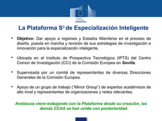 La Plataforma S3 de Especialización Inteligente
 Objetivo: Dar apoyo a regiones y Estados Miembros en el proceso de
  diseño, puesta en marcha y revisión de sus estrategias de investigación e
  innovación para la especialización inteligente.

 Ubicada en el Instituto de Prospectiva Tecnológica (IPTS) del Centro
  Común de Investigación (CCI) de la Comisión Europea en Sevilla.

 Supervisada por un comité de representantes de diversas Direcciones
  Generales de la Comisión Europea.

 Apoyo de un grupo de trabajo (“Mirror Group”) de expertos académicos de
  alto nivel y representantes de organizaciones y redes relevantes.

  Andalucía viene trabajando con la Plataforma desde su creación, las
              demás CCAA se han unido con posterioridad.
 