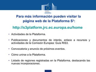 Para más información pueden visitar la
          página web de la Plataforma S3:
   http://s3platform.jrc.ec.europa.eu/home
• Actividades de la Plataforma.

• Publicaciones y documentos de interés, enlace a recursos y
  actividades de la Comisión Europea: Guía RIS3.

• Convocatoria y anuncio de próximos eventos.

• Cómo unirse a la Plataforma.

• Listado de regiones registradas en la Plataforma, destacando las
  nuevas incorporaciones.
 