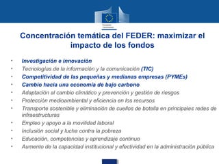 Concentración temática del FEDER: maximizar el
                impacto de los fondos
•   Investigación e innovación
•   Tecnologías de la información y la comunicación (TIC)
•   Competitividad de las pequeñas y medianas empresas (PYMEs)
•   Cambio hacia una economía de bajo carbono
•   Adaptación al cambio climático y prevención y gestión de riesgos
•   Protección medioambiental y eficiencia en los recursos
•   Transporte sostenible y eliminación de cuellos de botella en principales redes de
    infraestructuras
•   Empleo y apoyo a la movilidad laboral
•   Inclusión social y lucha contra la pobreza
•   Educación, competencias y aprendizaje continuo
•   Aumento de la capacidad institucional y efectividad en la administración pública
 