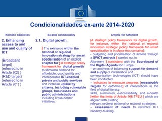 Condicionalidades ex-ante 2014-2020
 Thematic objectives           Ex ante conditionality                        Criteria for fulfilment

2. Enhancing            2.1. Digital growth:                  [A strategic policy framework for digital growth,
access to and                                                 for instance, within the national or regional
use and quality of         [ The existence within the         innovation strategic policy framework for smart
                                                              specialisation is in place that contains]:
ICT                        national or regional
                                                              - budgeting and prioritisation of actions through
                           innovation strategy for smart
                           specialisation of an explicit      a SWOT analysis [ carried out in
(Broadband                                                    Alignment ] consistent with the Scoreboard of
                           chapter for ] A strategic policy
target)                    framework for digital growth       the Digital Agenda for Europe;
(referred to in            to stimulate demand for            – an analyses of balancing support for demand
Article 9(2) )             affordable, good quality and       and supply of information and
(R&D target)               interoperable ICT-enabled          communication technologies (ICT) should have
(referred to in            private and public services        been conducted;
                           and increase uptake by             – indicators to measure progress [measurable
Article 9(1) )                                                targets for outcomes] of interventions in the
                           citizens, including vulnerable
                           groups, businesses and             field of digital literacy,
                           public administrations             skills, e-inclusion, e-accessibility, and e-health
                           including cross-border             [within the limits of Article 168 TFEU ] which are
                           initiatives.                       aligned with existing
                                                              relevant sectoral national or regional strategies.
                                                              – assessment of needs to reinforce ICT
                                                              capacity-building.
 