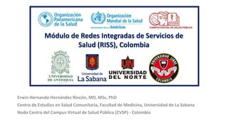 Módulo de Redes Integradas de Servicios de
Salud (RISS), Colombia
Erwin Hernando Hernández Rincón, MD, MSc, PhD
Centro de Estudios en Salud Comunitaria, Facultad de Medicina, Universidad de La Sabana
Nodo Centro del Campus Virtual de Salud Pública (CVSP) - Colombia
 