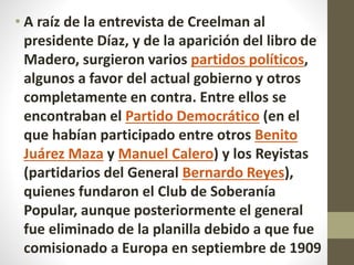 • A raíz de la entrevista de Creelman al
presidente Díaz, y de la aparición del libro de
Madero, surgieron varios partidos políticos,
algunos a favor del actual gobierno y otros
completamente en contra. Entre ellos se
encontraban el Partido Democrático (en el
que habían participado entre otros Benito
Juárez Maza y Manuel Calero) y los Reyistas
(partidarios del General Bernardo Reyes),
quienes fundaron el Club de Soberanía
Popular, aunque posteriormente el general
fue eliminado de la planilla debido a que fue
comisionado a Europa en septiembre de 1909
 