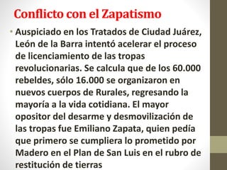 Conflicto con el Zapatismo
• Auspiciado en los Tratados de Ciudad Juárez,
León de la Barra intentó acelerar el proceso
de licenciamiento de las tropas
revolucionarias. Se calcula que de los 60.000
rebeldes, sólo 16.000 se organizaron en
nuevos cuerpos de Rurales, regresando la
mayoría a la vida cotidiana. El mayor
opositor del desarme y desmovilización de
las tropas fue Emiliano Zapata, quien pedía
que primero se cumpliera lo prometido por
Madero en el Plan de San Luis en el rubro de
restitución de tierras
 
