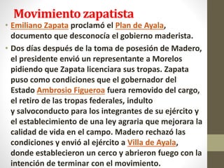 Movimiento zapatista
• Emiliano Zapata proclamó el Plan de Ayala,
documento que desconocía el gobierno maderista.
• Dos días después de la toma de posesión de Madero,
el presidente envió un representante a Morelos
pidiendo que Zapata licenciara sus tropas. Zapata
puso como condiciones que el gobernador del
Estado Ambrosio Figueroa fuera removido del cargo,
el retiro de las tropas federales, indulto
y salvoconducto para los integrantes de su ejército y
el establecimiento de una ley agraria que mejorara la
calidad de vida en el campo. Madero rechazó las
condiciones y envió al ejército a Villa de Ayala,
donde establecieron un cerco y abrieron fuego con la
intención de terminar con el movimiento.
 