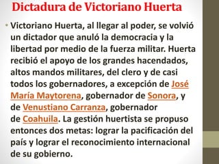 Dictadura de Victoriano Huerta
• Victoriano Huerta, al llegar al poder, se volvió
un dictador que anuló la democracia y la
libertad por medio de la fuerza militar. Huerta
recibió el apoyo de los grandes hacendados,
altos mandos militares, del clero y de casi
todos los gobernadores, a excepción de José
María Maytorena, gobernador de Sonora, y
de Venustiano Carranza, gobernador
de Coahuila. La gestión huertista se propuso
entonces dos metas: lograr la pacificación del
país y lograr el reconocimiento internacional
de su gobierno.
 