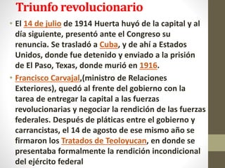 Triunfo revolucionario
• El 14 de julio de 1914 Huerta huyó de la capital y al
día siguiente, presentó ante el Congreso su
renuncia. Se trasladó a Cuba, y de ahí a Estados
Unidos, donde fue detenido y enviado a la prisión
de El Paso, Texas, donde murió en 1916.
• Francisco Carvajal,(ministro de Relaciones
Exteriores), quedó al frente del gobierno con la
tarea de entregar la capital a las fuerzas
revolucionarias y negociar la rendición de las fuerzas
federales. Después de pláticas entre el gobierno y
carrancistas, el 14 de agosto de ese mismo año se
firmaron los Tratados de Teoloyucan, en donde se
presentaba formalmente la rendición incondicional
del ejército federal
 
