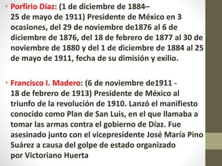 • Porfirio Díaz: (1 de diciembre de 1884–
25 de mayo de 1911) Presidente de México en 3
ocasiones, del 29 de noviembre de1876 al 6 de
diciembre de 1876, del 18 de febrero de 1877 al 30 de
noviembre de 1880 y del 1 de diciembre de 1884 al 25
de mayo de 1911, fecha de su dimisión y exilio.
• Francisco I. Madero: (6 de noviembre de1911 -
18 de febrero de 1913) Presidente de México al
triunfo de la revolución de 1910. Lanzó el manifiesto
conocido como Plan de San Luis, en el que llamaba a
tomar las armas contra el gobierno de Díaz. Fue
asesinado junto con el vicepresidente José María Pino
Suárez a causa del golpe de estado organizado
por Victoriano Huerta
 