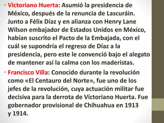 • Victoriano Huerta: Asumió la presidencia de
México, después de la renuncia de Lascuráin.
Junto a Félix Díaz y en alianza con Henry Lane
Wilson embajador de Estados Unidos en México,
habían suscrito el Pacto de la Embajada, con el
cuál se supondría el regreso de Díaz a la
presidencia, pero este le convenció bajo el alegato
de mantener así la calma con los maderistas.
• Francisco Villa: Conocido durante la revolución
como «El Centauro del Norte», fue uno de los
jefes de la revolución, cuya actuación militar fue
decisiva para la derrota de Victoriano Huerta. Fue
gobernador provisional de Chihuahua en 1913
y 1914.
 