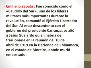 • Emiliano Zapata : Fue conocido como el
«Caudillo del Sur», uno de los líderes
militares más importantes durante la
revolución, comandó al Ejército Libertador
del Sur. Al estar descontento con el
gobierno del presidente Carranza, se alió
a Jesús Guajardo quien habría de
traicionarle en la reunión del 10 de
abril de 1919 en la Hacienda de Chinameca,
en el estado de Morelos, donde murió
emboscado.
 