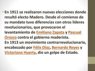 • En 1911 se realizaron nuevas elecciones donde
resultó electo Madero. Desde el comienzo de
su mandato tuvo diferencias con otros líderes
revolucionarios, que provocaron el
levantamiento de Emiliano Zapata y Pascual
Orozco contra el gobierno maderista.
En 1913 un movimiento contrarrevolucionario,
encabezado por Félix Díaz, Bernardo Reyes y
Victoriano Huerta, dio un golpe de Estado.
 