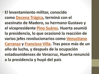 • El levantamiento militar, conocido
como Decena Trágica, terminó con el
asesinato de Madero, su hermano Gustavo y
el vicepresidente Pino Suárez. Huerta asumió
la presidencia, lo que ocasionó la reacción de
varios jefes revolucionarios como Venustiano
Carranza y Francisco Villa. Tras poco más de un
año de lucha, y después de la ocupación
estadounidenses de Veracruz, Huerta renunció
a la presidencia y huyó del país
 