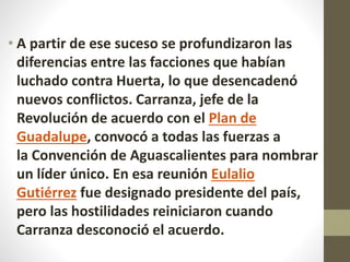 • A partir de ese suceso se profundizaron las
diferencias entre las facciones que habían
luchado contra Huerta, lo que desencadenó
nuevos conflictos. Carranza, jefe de la
Revolución de acuerdo con el Plan de
Guadalupe, convocó a todas las fuerzas a
la Convención de Aguascalientes para nombrar
un líder único. En esa reunión Eulalio
Gutiérrez fue designado presidente del país,
pero las hostilidades reiniciaron cuando
Carranza desconoció el acuerdo.
 