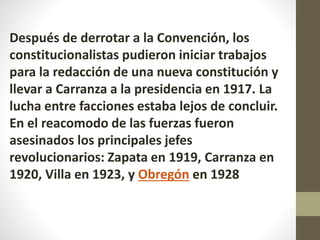 Después de derrotar a la Convención, los
constitucionalistas pudieron iniciar trabajos
para la redacción de una nueva constitución y
llevar a Carranza a la presidencia en 1917. La
lucha entre facciones estaba lejos de concluir.
En el reacomodo de las fuerzas fueron
asesinados los principales jefes
revolucionarios: Zapata en 1919, Carranza en
1920, Villa en 1923, y Obregón en 1928
 