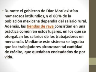 • Durante el gobierno de Díaz Morí existían
numerosos latifundios, y el 80 % de la
población mexicana dependía del salario rural.
Además, las tiendas de raya consistían en una
práctica común en estos lugares, en los que se
otorgaban los salarios de los trabajadores en
mercancía. Mediante este sistema se lograba
que los trabajadores alcanzaran tal cantidad
de crédito, que quedaban endeudados de por
vida.
 